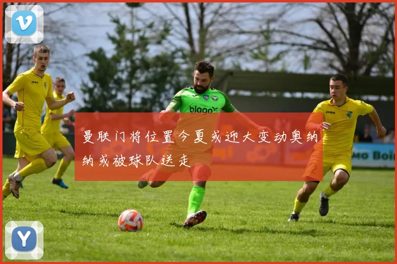 曼联门将位置今夏或迎大变动奥纳纳或被球队送走