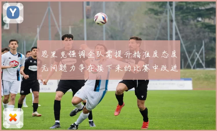 恩里克强调全队需提升精准度态度无问题力争在接下来的比赛中改进表现