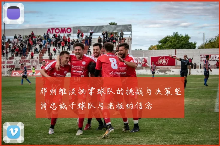 邓利维谈执掌球队的挑战与决策坚持忠诚于球队与老板的信念