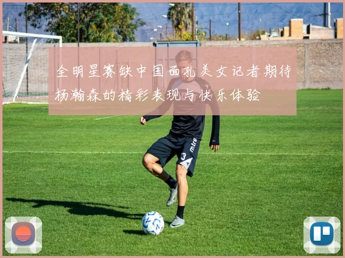 全明星赛缺中国面孔美女记者期待杨瀚森的精彩表现与快乐体验