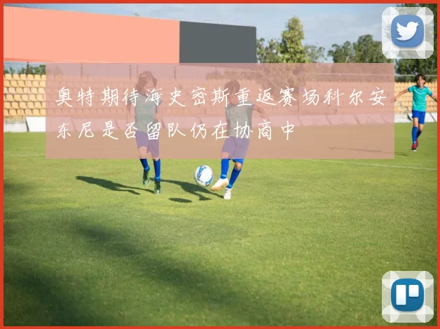 奥特期待海史密斯重返赛场科尔安东尼是否留队仍在协商中