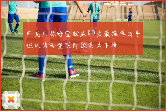巴克利称哈登甜瓜KD为最强单打手但认为哈登现阶段实力下滑