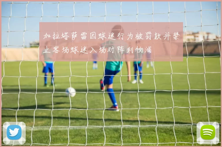 加拉塔萨雷因球迷行为被罚款并禁止客场球迷入场对阵利物浦