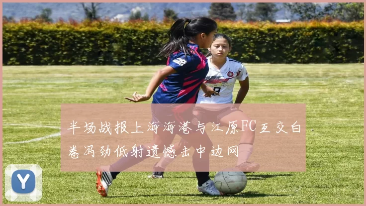 半场战报上海海港与江原FC互交白卷冯劲低射遗憾击中边网