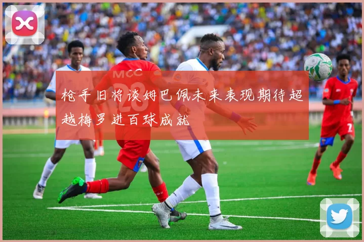 枪手旧将谈姆巴佩未来表现期待超越梅罗进百球成就