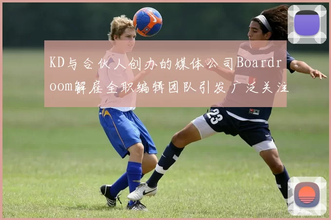KD与合伙人创办的媒体公司Boardroom解雇全职编辑团队引发广泛关注