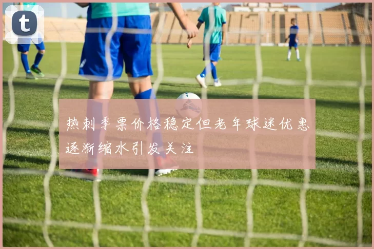 热刺季票价格稳定但老年球迷优惠逐渐缩水引发关注