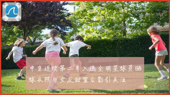 申京连续第二年入选全明星球员晒球衣照与女友甜蜜合影引关注