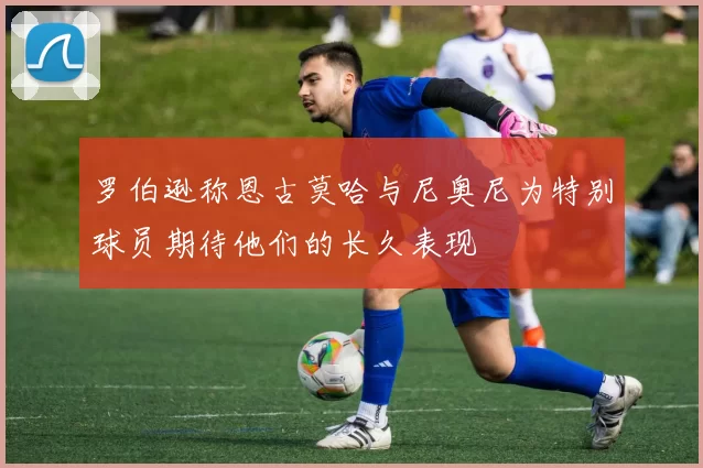 罗伯逊称恩古莫哈与尼奥尼为特别球员期待他们的长久表现