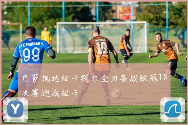 巴萨抵达纽卡斯尔全力备战欧冠18决赛迎战纽卡