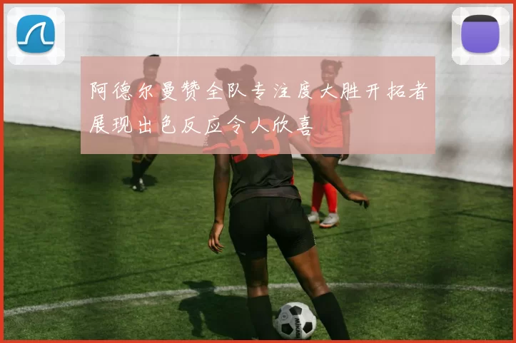 阿德尔曼赞全队专注度大胜开拓者展现出色反应令人欣喜