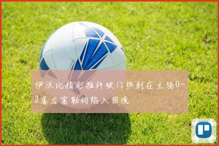 伊沃比精彩推杆破门热刺在主场0-2落后富勒姆陷入困境