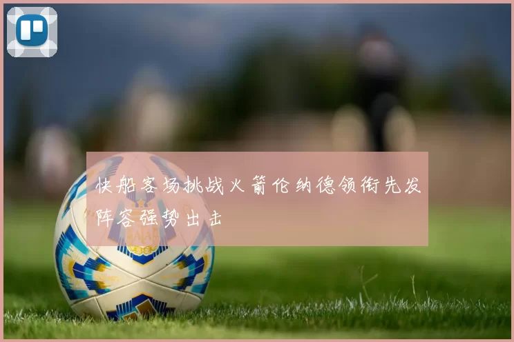 快船客场挑战火箭伦纳德领衔先发阵容强势出击