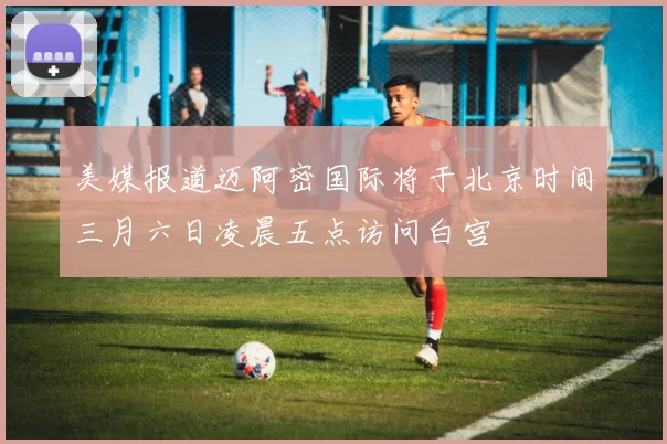 美媒报道迈阿密国际将于北京时间三月六日凌晨五点访问白宫