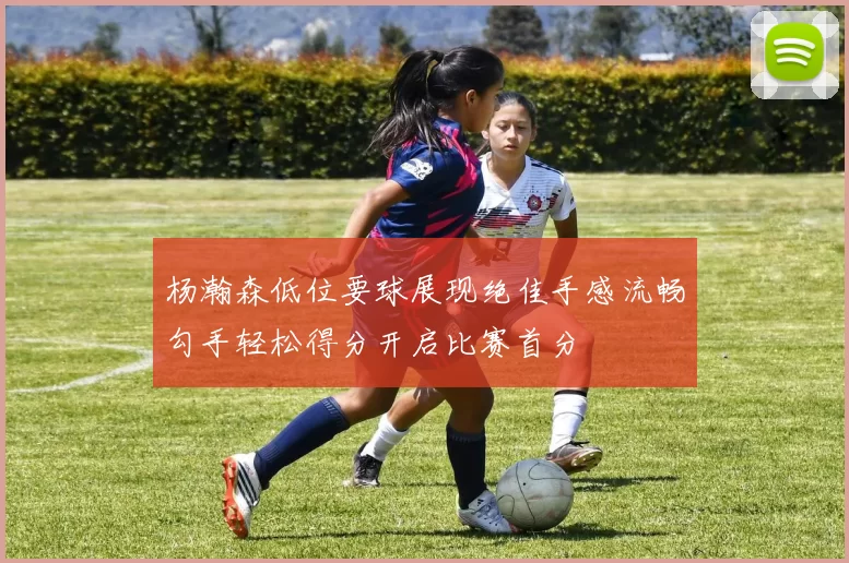 杨瀚森低位要球展现绝佳手感流畅勾手轻松得分开启比赛首分