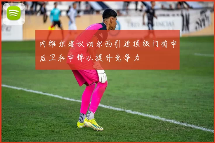 内维尔建议切尔西引进顶级门将中后卫和中锋以提升竞争力