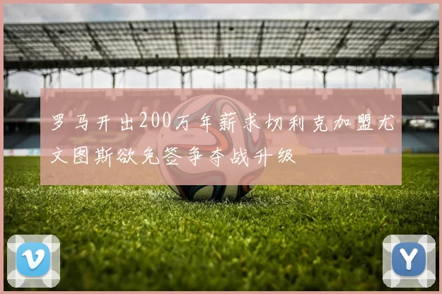罗马开出200万年薪求切利克加盟尤文图斯欲免签争夺战升级