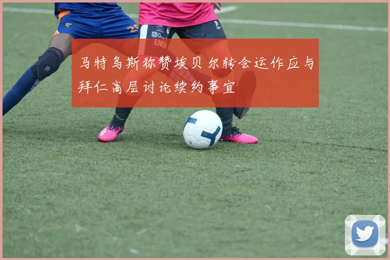 马特乌斯称赞埃贝尔转会运作应与拜仁高层讨论续约事宜