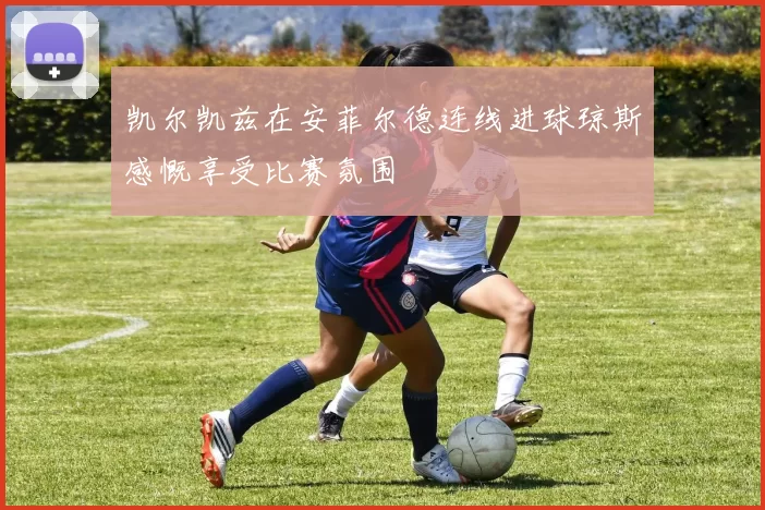 凯尔凯兹在安菲尔德连线进球琼斯感慨享受比赛氛围
