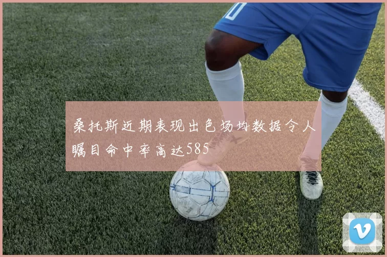 桑托斯近期表现出色场均数据令人瞩目命中率高达585