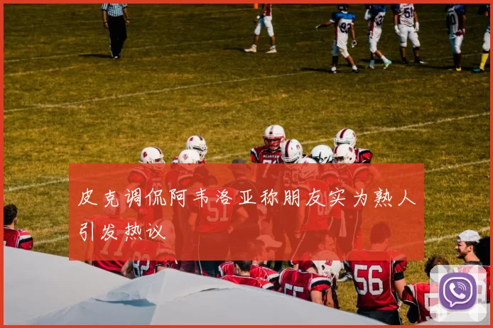 皮克调侃阿韦洛亚称朋友实为熟人引发热议