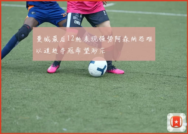 曼城最后12轮表现强势阿森纳恐难以追赶夺冠希望渺茫
