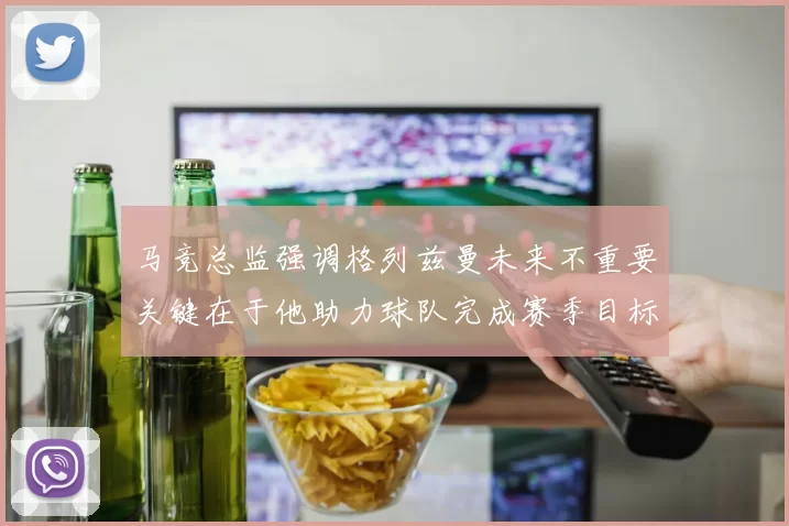 马竞总监强调格列兹曼未来不重要关键在于他助力球队完成赛季目标
